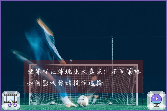 世界杯让球玩法大盘点：不同策略如何影响你的投注选择