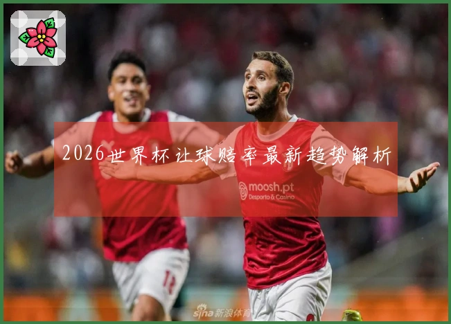 2026世界杯让球赔率最新趋势解析